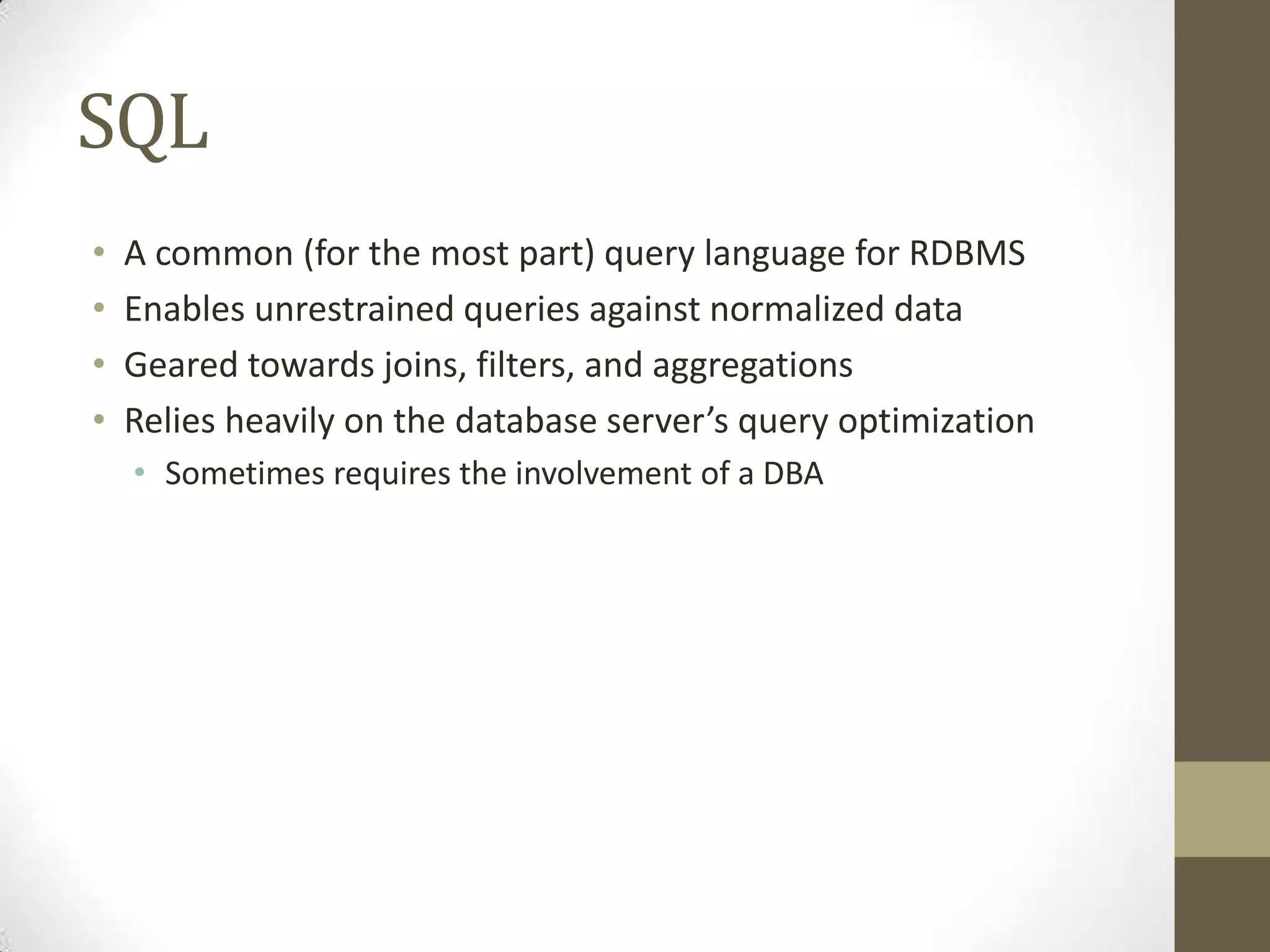 SQL
•   A common (for the most part) query language for RDBMS
•   Enables unrestrained queries against normalized data
•   Geared towards joins, filters, and aggregations
•   Relies heavily on the database server’s query optimization
    • Sometimes requires the involvement of a DBA
 