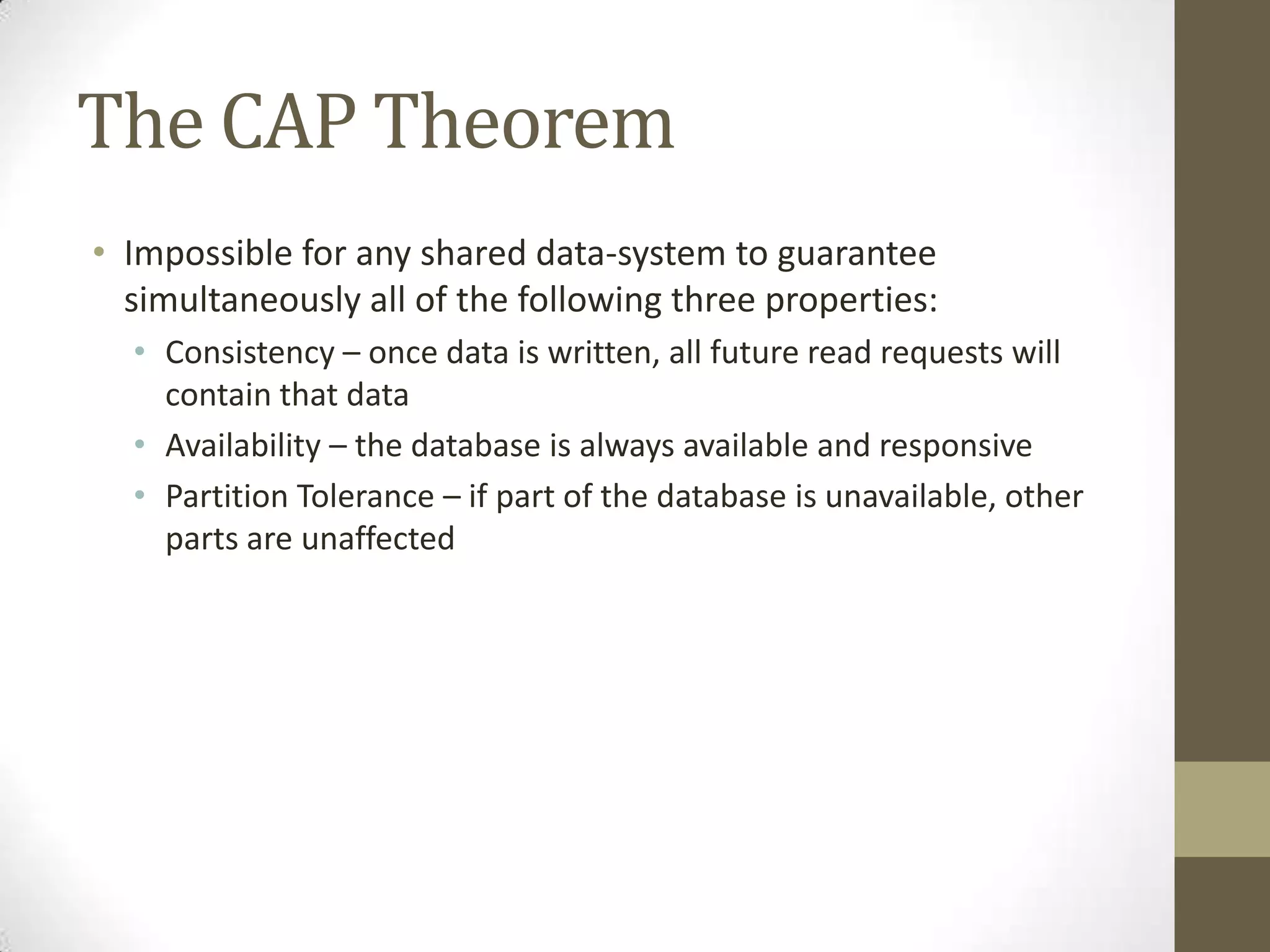 The CAP Theorem
• Impossible for any shared data-system to guarantee
  simultaneously all of the following three properties:
  • Consistency – once data is written, all future read requests will
    contain that data
  • Availability – the database is always available and responsive
  • Partition Tolerance – if part of the database is unavailable, other
    parts are unaffected
 