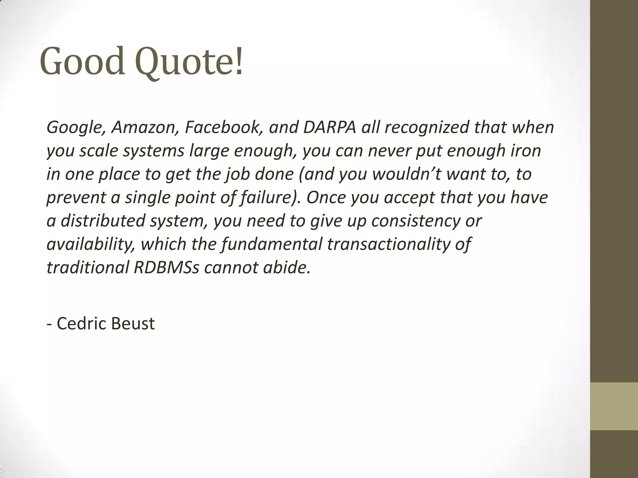 Good Quote!
Google, Amazon, Facebook, and DARPA all recognized that when
you scale systems large enough, you can never put enough iron
in one place to get the job done (and you wouldn’t want to, to
prevent a single point of failure). Once you accept that you have
a distributed system, you need to give up consistency or
availability, which the fundamental transactionality of
traditional RDBMSs cannot abide.

- Cedric Beust
 