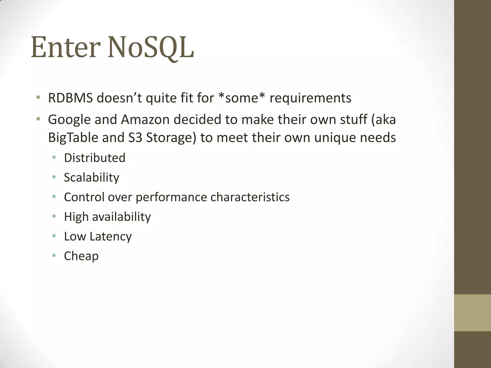 Enter NoSQL
• RDBMS doesn’t quite fit for *some* requirements
• Google and Amazon decided to make their own stuff (aka
  BigTable and S3 Storage) to meet their own unique needs
  •   Distributed
  •   Scalability
  •   Control over performance characteristics
  •   High availability
  •   Low Latency
  •   Cheap
 
