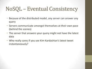 NoSQL – Eventual Consistency
• Because of the distributed model, any server can answer any
  query
• Servers communicate amongst themselves at their own pace
  (behind the scenes)
• The server that answers your query might not have the latest
  data
• Who really cares if you see Kim Kardashian’s latest tweet
  instantaneously?
 