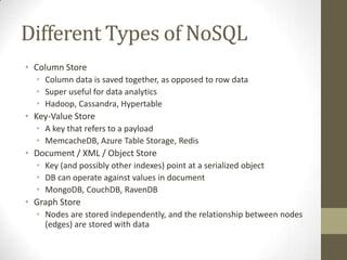 Different Types of NoSQL
• Column Store
  • Column data is saved together, as opposed to row data
  • Super useful for data analytics
  • Hadoop, Cassandra, Hypertable
• Key-Value Store
  • A key that refers to a payload
  • MemcacheDB, Azure Table Storage, Redis
• Document / XML / Object Store
  • Key (and possibly other indexes) point at a serialized object
  • DB can operate against values in document
  • MongoDB, CouchDB, RavenDB
• Graph Store
  • Nodes are stored independently, and the relationship between nodes
    (edges) are stored with data
 