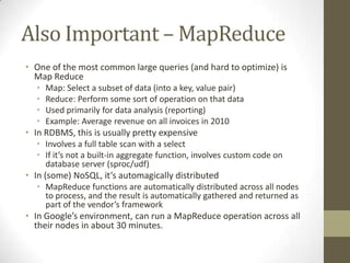 Also Important – MapReduce
• One of the most common large queries (and hard to optimize) is
  Map Reduce
  •   Map: Select a subset of data (into a key, value pair)
  •   Reduce: Perform some sort of operation on that data
  •   Used primarily for data analysis (reporting)
  •   Example: Average revenue on all invoices in 2010
• In RDBMS, this is usually pretty expensive
  • Involves a full table scan with a select
  • If it’s not a built-in aggregate function, involves custom code on
    database server (sproc/udf)
• In (some) NoSQL, it’s automagically distributed
  • MapReduce functions are automatically distributed across all nodes
    to process, and the result is automatically gathered and returned as
    part of the vendor’s framework
• In Google’s environment, can run a MapReduce operation across all
  their nodes in about 30 minutes.
 