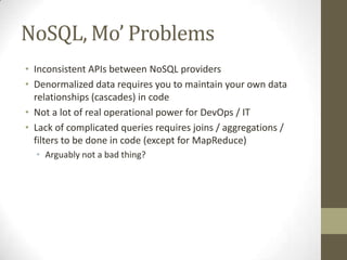 NoSQL, Mo’ Problems
• Inconsistent APIs between NoSQL providers
• Denormalized data requires you to maintain your own data
  relationships (cascades) in code
• Not a lot of real operational power for DevOps / IT
• Lack of complicated queries requires joins / aggregations /
  filters to be done in code (except for MapReduce)
  • Arguably not a bad thing?
 