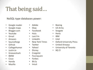 That being said…
    NoSQL-type databases power:

•    Google reader   •   Adobe            •   Boeing
•    Google maps     •   Ebay             •   US Army
•    Blogger.com     •   Facebook         •   Seagate
•    Youtube         •   Hulu             •   Hertz
•    Gmail           •   Last.Fm          •   IBM
•    Amazon          •   LinkedIn         •   Intel
•    Sourceforge     •   New York Times   •   Oxford University Press
•    Github          •   Twitter          •   United Airways
•    CollegeHumor    •   Yahoo!           •   University of Toronto
•    Justin.tv       •   Disney           •   XQ 
•    Grooveshark     •   Craigslist
•    BMW             •   Foursquare
•    Cisco           •   Forbes
•    Honda           •   Bit.ly
•    Mozilla         •   Intuit
 