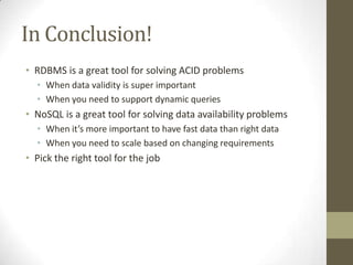 In Conclusion!
• RDBMS is a great tool for solving ACID problems
  • When data validity is super important
  • When you need to support dynamic queries
• NoSQL is a great tool for solving data availability problems
  • When it’s more important to have fast data than right data
  • When you need to scale based on changing requirements
• Pick the right tool for the job
 