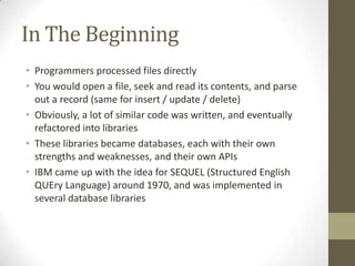 In The Beginning
• Programmers processed files directly
• You would open a file, seek and read its contents, and parse
  out a record (same for insert / update / delete)
• Obviously, a lot of similar code was written, and eventually
  refactored into libraries
• These libraries became databases, each with their own
  strengths and weaknesses, and their own APIs
• IBM came up with the idea for SEQUEL (Structured English
  QUEry Language) around 1970, and was implemented in
  several database libraries
 