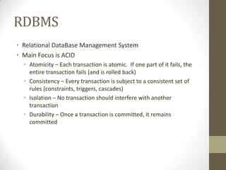 RDBMS
• Relational DataBase Management System
• Main Focus is ACID
  • Atomicity – Each transaction is atomic. If one part of it fails, the
    entire transaction fails (and is rolled back)
  • Consistency – Every transaction is subject to a consistent set of
    rules (constraints, triggers, cascades)
  • Isolation – No transaction should interfere with another
    transaction
  • Durability – Once a transaction is committed, it remains
    committed
 