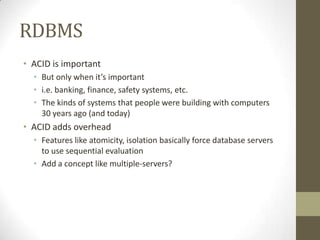 RDBMS
• ACID is important
  • But only when it’s important
  • i.e. banking, finance, safety systems, etc.
  • The kinds of systems that people were building with computers
    30 years ago (and today)
• ACID adds overhead
  • Features like atomicity, isolation basically force database servers
    to use sequential evaluation
  • Add a concept like multiple-servers?
 