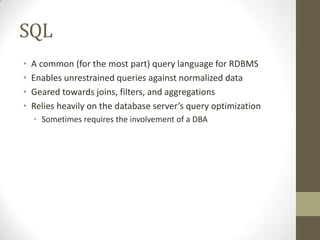 SQL
•   A common (for the most part) query language for RDBMS
•   Enables unrestrained queries against normalized data
•   Geared towards joins, filters, and aggregations
•   Relies heavily on the database server’s query optimization
    • Sometimes requires the involvement of a DBA
 