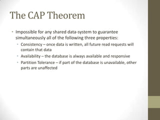 The CAP Theorem
• Impossible for any shared data-system to guarantee
  simultaneously all of the following three properties:
  • Consistency – once data is written, all future read requests will
    contain that data
  • Availability – the database is always available and responsive
  • Partition Tolerance – if part of the database is unavailable, other
    parts are unaffected
 
