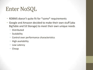 Enter NoSQL
• RDBMS doesn’t quite fit for *some* requirements
• Google and Amazon decided to make their own stuff (aka
  BigTable and S3 Storage) to meet their own unique needs
  •   Distributed
  •   Scalability
  •   Control over performance characteristics
  •   High availability
  •   Low Latency
  •   Cheap
 
