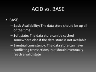 ACID vs. BASE
• BASE
  – Basic Availability: The data store should be up all
    of the time
  – Soft state: The data store can be cached
    somewhere else if the data store is not available
  – Eventual consistency: The data store can have
    conflicting transactions, but should eventually
    reach a valid state
 