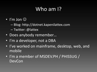 Who am I?
• I’m Jon 
  – Blog: http://dotnet.kapenilattex.com
  – Twitter: @lattex
• Does anybody remember…
• I’m a developer, not a DBA
• I’ve worked on mainframe, desktop, web, and
  mobile
• I’m a member of MSDEV.PH / PHISSUG /
  DevCon
 