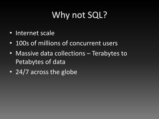 Why not SQL?
• Internet scale
• 100s of millions of concurrent users
• Massive data collections – Terabytes to
  Petabytes of data
• 24/7 across the globe
 