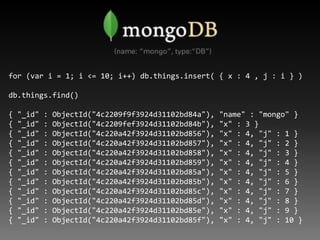 for (var i = 1; i <= 10; i++) db.things.insert( { x : 4 , j : i } )

db.things.find()

{   "_id"   :   ObjectId("4c2209f9f...
