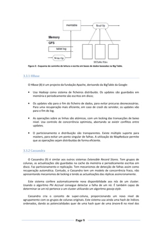 Figura 3 - Esquema do caminho de leitura e escrita em bases de dados baseadas na Big Table.

3.3.1 HBase
O HBase (8) é um projecto da fundação Apache, derivando da BigTable da Google:
•

Usa Hadoop como sistema de ficheiros distribuído. Os updates são guardados em
memória e periodicamente são escritos em disco;

•

Os updates vão para o fim do ficheiro de dados, para evitar procuras desnecessárias.
Para uma recuperação mais eficiente, em caso de crash do servidor, os updates vão
para o fim do log.

•

As operações sobre as linhas são atómicas, com um locking das transacções de baixo
nível. Usa controlo de concorrência optimista, abortando se existir conflitos entre
updates.

•

O particionamento e distribuição são transparentes. Existe múltiplo suporte para
masters, para evitar um ponto singular de falhas. A utilização do MapReduce permite
que as operações sejam distribuídas de forma eficiente.

3.3.2 Cassandra
O Cassandra (9) é similar aos outros sistemas Extensible Record Stores. Tem grupos de
colunas, as actualizações são guardadas na cache da memória e periodicamente escritas em
disco. Faz particionamento e replicação. Tem mecanismos de detecção de falhas assim como
recuperação automática. Contudo, o Cassandra tem um modelo de concorrência fraco, não
apresentando mecanismos de locking e tendo as actualizações das réplicas assincronamente.
Este sistema confere automaticamente nova disponibilidade aos nós de um cluster.
Usando o algoritmo Phi Accrual consegue detectar a falha de um nó. É também capaz de
determinar se um nó pertence a um cluster utilizando um algoritmo gossip-style.
Cassandra cria o conceito de super-coluna, proporcionando um novo nível de
agrupamento com os grupos de colunas originais. Este sistema usa ainda uma hash de índices
ordenados, dando as potencialidades quer de uma hash quer de uma árvore-B no nível dos

Page 9

 