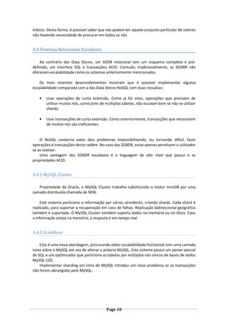 índices. Desta forma, é possível saber que nós podem ter aquele conjunto particular de valores
não havendo necessidade de procurar em todos os nós.

3.4 Sistemas Relacionais Escaláveis
Ao contrário das Data Stores, um SGDB relacional tem um esquema completo e prédefinido, um interface SQL e transacções ACID. Contudo, tradicionalmente, as SGDBR não
oferecem escalabilidade como os sistemas anteriormente mencionados.
Os mais recentes desenvolvimentos mostram que é possível implementar alguma
escalabilidade comparada com a das Data Stores NoSQL com duas ressalvas:
•

Usar operações de curta extensão. Como já foi visto, operações que precisem de
utilizar muitos nós, como joins de múltiplas tabelas, não escalam bem se não se utilizar
shards;

•

Usar transacções de curta extensão. Como anteriormente, transacções que necessitem
de muitos nós são ineficientes.

O NoSQL contorna estes dois problemas impossibilitando, ou tornando difícil, fazer
operações e transacções deste calibre. No caso das SGBDR, estas apenas penalizam o utilizador
se as realizar.
Uma vantagem dos SGBDR escaláveis é a linguagem de alto nível que possui e as
propriedades ACID.

3.4.1 MySQL Cluster
Propriedade da Oracle, o MySQL Cluster trabalha substituindo o motor InnoDB por uma
camada distribuída chamada de NDB.
Este sistema particiona a informação por vários servidores, criando shards. Cada shard é
replicado, para suportar a recuperação em caso de falhas. Replicação bidireccional geográfica
também é suportada. O MySQL Cluster também suporta dados na memória ou no disco. Caso
a informação esteja na memória, a resposta é em tempo real.

3.4.2 ScaleBase
Esta é uma nova abordagem, procurando obter escalabilidade horizontal com uma camada
nova sobre o MySQL em vez de alterar o próprio MySQL. Este sistema possui um parser parcial
de SQL e um optimizador que particiona as tabelas por múltiplos nós únicos de bases de dados
MySQL (10).
Implementar sharding em cima de MySQL introduz um novo problema se as transacções
não forem abrangidas pelo MySQL.

Page 10

 