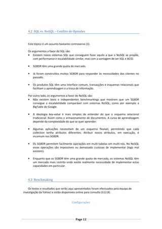 4.2 SQL vs. NoSQL – Conflito de Opiniões

Este tópico é um assunto bastante controverso (1).
Os argumentos a favor do SQL são:
• Existem novos sistemas SQL que conseguem fazer aquilo a que o NoSQL se propõe,
com performance e escalabilidade similar, mas com a vantagem de ser SQL e ACID.
•

SGBDR têm uma grande quota do mercado.

•

Já foram construídos muitos SGBDR para responder às necessidades dos clientes no
passado.

•

Os produtos SQL têm uma interface comum, transacções e esquemas relacionais que
facilitam a aprendizagem e a troca de informação.

Por outro lado, os argumentos a favor do NoSQL são:
• Não existem bons e independentes benchmarkings que mostrem que um SGBDR
consegue a escalabilidade comparável com sistemas NoSQL, como por exemplo a
BigTable do Google.
•

A ideologia key-value é mais simples de entender do que o esquema relacional
tradicional. Assim como o armazenamento de documentos. A curva de aprendizagem
depende da complexidade do que se quer aprender.

•

Algumas aplicações necessitam de um esquema flexível, permitindo que cada
collection tenha atributos diferentes. Atribuir novos atributos, em execução, é
incomum nos SGBDR.

•

Os SGBDR permitem facilmente operações em multi-tabelas em multi-nós. No NoSQL
essas operações são impossíveis ou demasiado custosas de implementar (logo mal
existem).

•

Enquanto que os SGBDR têm uma grande quota de mercado, os sistemas NoSQL têm
um mercado mais restrito onde existe realmente necessidade de implementar estas
capacidades em particular.

4.3 Benchmaking
Os testes e resultados que serão aqui apresentados foram efectuados pela equipa de
investigação da Yahoo! e estão disponíveis online para consulta (11) (4).
Configurações

Page 12

 