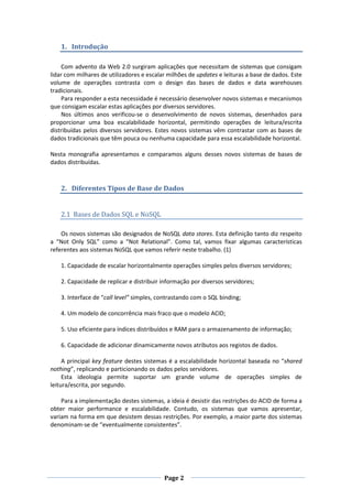 1. Introdução
Com advento da Web 2.0 surgiram aplicações que necessitam de sistemas que consigam
lidar com milhares de utilizadores e escalar milhões de updates e leituras a base de dados. Este
volume de operações contrasta com o design das bases de dados e data warehouses
tradicionais.
Para responder a esta necessidade é necessário desenvolver novos sistemas e mecanismos
que consigam escalar estas aplicações por diversos servidores.
Nos últimos anos verificou-se o desenvolvimento de novos sistemas, desenhados para
proporcionar uma boa escalabilidade horizontal, permitindo operações de leitura/escrita
distribuídas pelos diversos servidores. Estes novos sistemas vêm contrastar com as bases de
dados tradicionais que têm pouca ou nenhuma capacidade para essa escalabilidade horizontal.
Nesta monografia apresentamos e comparamos alguns desses novos sistemas de bases de
dados distribuídas.

2. Diferentes Tipos de Base de Dados

2.1 Bases de Dados SQL e NoSQL
Os novos sistemas são designados de NoSQL data stores. Esta definição tanto diz respeito
a “Not Only SQL” como a “Not Relational”. Como tal, vamos fixar algumas características
referentes aos sistemas NoSQL que vamos referir neste trabalho. (1)
1. Capacidade de escalar horizontalmente operações simples pelos diversos servidores;
2. Capacidade de replicar e distribuir informação por diversos servidores;
3. Interface de “call level” simples, contrastando com o SQL binding;
4. Um modelo de concorrência mais fraco que o modelo ACID;
5. Uso eficiente para índices distribuídos e RAM para o armazenamento de informação;
6. Capacidade de adicionar dinamicamente novos atributos aos registos de dados.
A principal key feature destes sistemas é a escalabilidade horizontal baseada no “shared
nothing”, replicando e particionando os dados pelos servidores.
Esta ideologia permite suportar um grande volume de operações simples de
leitura/escrita, por segundo.
Para a implementação destes sistemas, a ideia é desistir das restrições do ACID de forma a
obter maior performance e escalabilidade. Contudo, os sistemas que vamos apresentar,
variam na forma em que desistem dessas restrições. Por exemplo, a maior parte dos sistemas
denominam-se de “eventualmente consistentes”.

Page 2

 