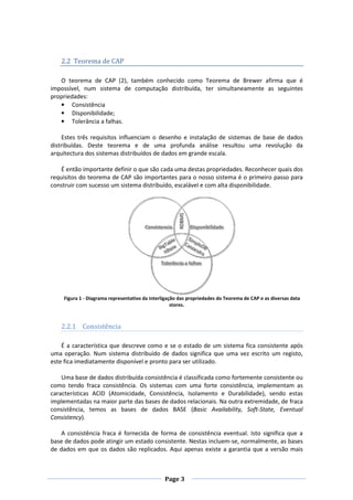 2.2 Teorema de CAP
O teorema de CAP (2), também conhecido como Teorema de Brewer afirma que é
impossível, num sistema de computação distribuída, ter simultaneamente as seguintes
propriedades:
• Consistência
• Disponibilidade;
• Tolerância a falhas.
Estes três requisitos influenciam o desenho e instalação de sistemas de base de dados
distribuídas. Deste teorema e de uma profunda análise resultou uma revolução da
arquitectura dos sistemas distribuídos de dados em grande escala.
É então importante definir o que são cada uma destas propriedades. Reconhecer quais dos
requisitos do teorema de CAP são importantes para o nosso sistema é o primeiro passo para
construir com sucesso um sistema distribuído, escalável e com alta disponibilidade.

Figura 1 - Diagrama representativo da interligação das propriedades do Teorema de CAP e as diversas data
stores.

2.2.1 Consistência
É a característica que descreve como e se o estado de um sistema fica consistente após
uma operação. Num sistema distribuído de dados significa que uma vez escrito um registo,
este fica imediatamente disponível e pronto para ser utilizado.
Uma base de dados distribuída consistência é classificada como fortemente consistente ou
como tendo fraca consistência. Os sistemas com uma forte consistência, implementam as
características ACID (Atomicidade, Consistência, Isolamento e Durabilidade), sendo estas
implementadas na maior parte das bases de dados relacionais. Na outra extremidade, de fraca
consistência, temos as bases de dados BASE (Basic Availability, Soft-State, Eventual
Consistency).
A consistência fraca é fornecida de forma de consistência eventual. Isto significa que a
base de dados pode atingir um estado consistente. Nestas incluem-se, normalmente, as bases
de dados em que os dados são replicados. Aqui apenas existe a garantia que a versão mais

Page 3

 