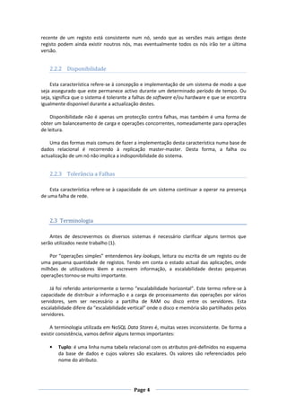 recente de um registo está consistente num nó, sendo que as versões mais antigas deste
registo podem ainda existir noutros nós, mas eventualmente todos os nós irão ter a última
versão.

2.2.2 Disponibilidade
Esta característica refere-se à concepção e implementação de um sistema de modo a que
seja assegurado que este permanece activo durante um determinado período de tempo. Ou
seja, significa que o sistema é tolerante a falhas de software e/ou hardware e que se encontra
igualmente disponível durante a actualização destes.
Disponibilidade não é apenas um protecção contra falhas, mas também é uma forma de
obter um balanceamento de carga e operações concorrentes, nomeadamente para operações
de leitura.
Uma das formas mais comuns de fazer a implementação desta característica numa base de
dados relacional é recorrendo à replicação master-master. Desta forma, a falha ou
actualização de um nó não implica a indisponibilidade do sistema.

2.2.3 Tolerância a Falhas
Esta característica refere-se à capacidade de um sistema continuar a operar na presença
de uma falha de rede.

2.3 Terminologia
Antes de descrevermos os diversos sistemas é necessário clarificar alguns termos que
serão utilizados neste trabalho (1).
Por “operações simples” entendemos key lookups, leitura ou escrita de um registo ou de
uma pequena quantidade de registos. Tendo em conta o estado actual das aplicações, onde
milhões de utilizadores lêem e escrevem informação, a escalabilidade destas pequenas
operações tornou-se muito importante.
Já foi referido anteriormente o termo “escalabilidade horizontal”. Este termo refere-se à
capacidade de distribuir a informação e a carga de processamento das operações por vários
servidores, sem ser necessário a partilha de RAM ou disco entre os servidores. Esta
escalabilidade difere da “escalabilidade vertical” onde o disco e memória são partilhados pelos
servidores.
A terminologia utilizada em NoSQL Data Stores é, muitas vezes inconsistente. De forma a
existir consistência, vamos definir alguns termos importantes:
•

Tuplo: é uma linha numa tabela relacional com os atributos pré-definidos no esquema
da base de dados e cujos valores são escalares. Os valores são referenciados pelo
nome do atributo.

Page 4

 