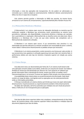 informação, o resto das operações são transparentes. Os nós podem ser adicionados ou
removidos que o sistema adapta-se automaticamente. Voldemort detecta automaticamente
falhas nos nós e é capaz de as recuperar.
Este sistema permite guardar a informação na RAM mas permite, da mesma forma,
armazená-la num sistema de armazenamento, suportando Berkeley BD e Random Access File.

3.1.2 Memcached, Membrain e Membase
O Memcached é um sistema open source de indexação distribuída na memória que foi
melhorado surgindo o Membase que acrescentou novas características ao sistema como
persistência, replicação, alta disponibilidade, crescimento dinâmico e backups, por exemplo.
Sem a persistência e a replicação o Memcached não se classifica como uma data store. Mas o
Membrain e o Membase sim. E uma vez que estes sistemas são compatíveis com o
Memcached são amplamente utilizados.
O Membase é um sistema open source. A sua característica mais atractiva é a sua
elasticidade que permite adicionar ou remover servidores sem necessidade de parar o sistema,
mover dados e redireccionar dinamicamente os pedidos sempre que necessário.
O Membrain é um sistema proprietário, sendo necessário uma licença por cada servidor. A
sua característica mais apelativa é a afinação especial que tem para lidar com memória flash. A
performance obtida com este tipo de memória é bastante superior em relação aos outros
sistemas.

3.1.3 Yahoo Sherpa
Esta data store está a ser desenvolvida pela Yahoo (4). É um sistema multi-tenant onde
uma aplicação armazena dados numa tabela, sendo esta um conjunto de records. Essa tabela é
dividida em shards que são distribuídos por diversos nós. Com ajuda de um software que
guarda informação sobre a distribuição de shards, sempre que existe um pedido, este é
reencaminhado para o nó correcto. O acesso aos registos é feito através uma chave primária.
A escalabilidade deste sistema deve-se ao particionamento da informação. Cada shard
contém um range de dados, restringindo assim as operações aos nós onde possivelmente
estão as informações pretendidas.
O Sherpa é considerado um sistema elástico permitindo que novos nós sejam adicionados
dinamicamente. O particionamento ou reparticionamento também é feito dinamicamente.
Os dados são replicados, de forma automática por múltiplos nós com intuito de prevenir
falhas. A falha de um nó é transparente para as aplicações.

3.2 Document Store
Este tipo de data stores suportam dados mais complexos, comparativamente às Key-Value
Stores. Ao contrário destas, estes sistemas suportam índices secundários e múltiplos tipos de
documents (objectos) por base de dados.

Page 6

 