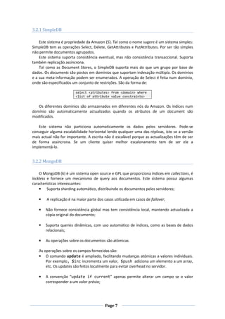 3.2.1 SimpleDB
Este sistema é propriedade da Amazon (5). Tal como o nome sugere é um sistema simples:
SimpleDB tem as operações Select, Delete, GetAttributes e PutAttributes. Por ser tão simples
não permite documentos agrupados.
Este sistema suporta consistência eventual, mas não consistência transaccional. Suporta
também replicação assíncrona.
Tal como as Document Stores, o SimpleDB suporta mais do que um grupo por base de
dados. Os documents são postos em domínios que suportam indexação múltipla. Os domínios
e a sua meta-informação podem ser enumerados. A operação de Select é feita num domínio,
onde são especificados um conjunto de restrições. São da forma de:
select <atributes> from <domain> where
<list of attribute value constraints>

Os diferentes domínios são armazenados em diferentes nós da Amazon. Os índices num
domínio são automaticamente actualizados quando os atributos de um document são
modificados.
Este sistema não particiona automaticamente os dados pelos servidores. Pode-se
conseguir alguma escalabilidade horizontal lendo qualquer uma das réplicas, isto se a versão
mais actual não for importante. A escrita não é escalável porque as actualizações têm de ser
de forma assíncrona. Se um cliente quiser melhor escalonamento tem de ser ele a
implementá-lo.

3.2.2 MongoDB
O MongoDB (6) é um sistema open source e GPL que proporciona índices em collections, é
lockless e fornece um mecanismo de query aos documentos. Este sistema possui algumas
características interessantes:
• Suporta sharding automático, distribuindo os documentos pelos servidores;
•

A replicação é na maior parte dos casos utilizada em casos de failover;

•

Não fornece consistência global mas tem consistência local, mantendo actualizada a
cópia original do documento;

•

Suporta queries dinâmicas, com uso automático de índices, como as bases de dados
relacionais;

•

As operações sobre os documentos são atómicas.

As operações sobre os campos fornecidas são:
• O comando update é ampliado, facilitando mudanças atómicas a valores individuais.
Por exemplo, $inc incrementa um valor, $push adiciona um elemento a um array,
etc. Os updates são feitos localmente para evitar overhead no servidor.
•

A convenção “update if current” apenas permite alterar um campo se o valor
corresponder a um valor prévio;

Page 7

 