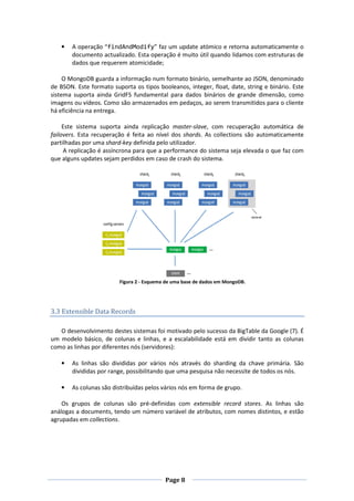 •

A operação “findAndModify” faz um update atómico e retorna automaticamente o
documento actualizado. Esta operação é muito útil quando lidamos com estruturas de
dados que requerem atomicidade;

O MongoDB guarda a informação num formato binário, semelhante ao JSON, denominado
de BSON. Este formato suporta os tipos booleanos, integer, float, date, string e binário. Este
sistema suporta ainda GridFS fundamental para dados binários de grande dimensão, como
imagens ou vídeos. Como são armazenados em pedaços, ao serem transmitidos para o cliente
há eficiência na entrega.
Este sistema suporta ainda replicação master-slave, com recuperação automática de
failovers. Esta recuperação é feita ao nível dos shards. As collections são automaticamente
partilhadas por uma shard-key definida pelo utilizador.
A replicação é assíncrona para que a performance do sistema seja elevada o que faz com
que alguns updates sejam perdidos em caso de crash do sistema.

Figura 2 - Esquema de uma base de dados em MongoDB.

3.3 Extensible Data Records
O desenvolvimento destes sistemas foi motivado pelo sucesso da BigTable da Google (7). É
um modelo básico, de colunas e linhas, e a escalabilidade está em dividir tanto as colunas
como as linhas por diferentes nós (servidores):
•

As linhas são divididas por vários nós através do sharding da chave primária. São
divididas por range, possibilitando que uma pesquisa não necessite de todos os nós.

•

As colunas são distribuídas pelos vários nós em forma de grupo.

Os grupos de colunas são pré-definidas com extensible record stores. As linhas são
análogas a documents, tendo um número variável de atributos, com nomes distintos, e estão
agrupadas em collections.

Page 8

 