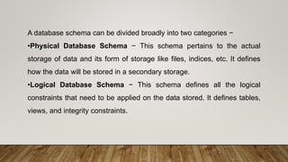A database schema can be divided broadly into two categories −
•Physical Database Schema − This schema pertains to the actual
storage of data and its form of storage like files, indices, etc. It defines
how the data will be stored in a secondary storage.
•Logical Database Schema − This schema defines all the logical
constraints that need to be applied on the data stored. It defines tables,
views, and integrity constraints.
 