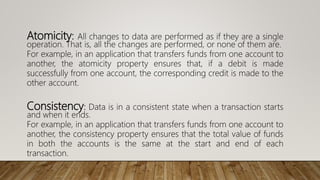 Atomicity: All changes to data are performed as if they are a single
operation. That is, all the changes are performed, or none of them are.
For example, in an application that transfers funds from one account to
another, the atomicity property ensures that, if a debit is made
successfully from one account, the corresponding credit is made to the
other account.
Consistency: Data is in a consistent state when a transaction starts
and when it ends.
For example, in an application that transfers funds from one account to
another, the consistency property ensures that the total value of funds
in both the accounts is the same at the start and end of each
transaction.
 