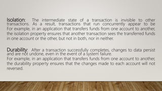 Isolation: The intermediate state of a transaction is invisible to other
transactions. As a result, transactions that run concurrently appear to be
For example, in an application that transfers funds from one account to another,
the isolation property ensures that another transaction sees the transferred funds
in one account or the other, but not in both, nor in neither.
Durability: After a transaction successfully completes, changes to data persist
and are not undone, even in the event of a system failure.
For example, in an application that transfers funds from one account to another,
the durability property ensures that the changes made to each account will not
reversed.
 