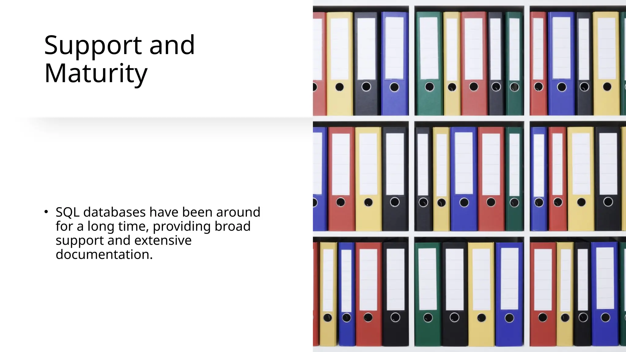 Support and
Maturity
• SQL databases have been around
for a long time, providing broad
support and extensive
documentation.
 