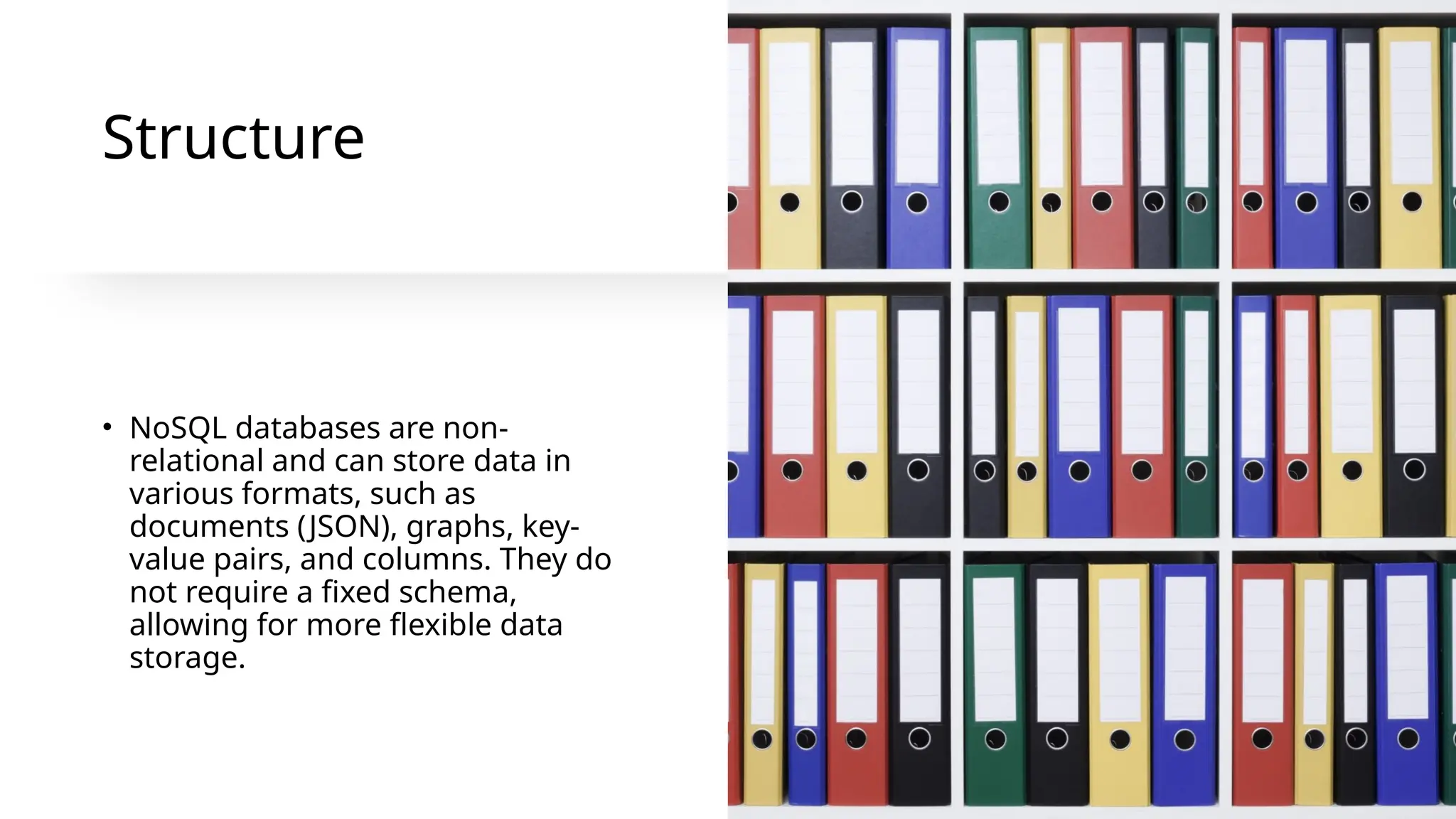Structure
• NoSQL databases are non-
relational and can store data in
various formats, such as
documents (JSON), graphs, key-
value pairs, and columns. They do
not require a fixed schema,
allowing for more flexible data
storage.
 