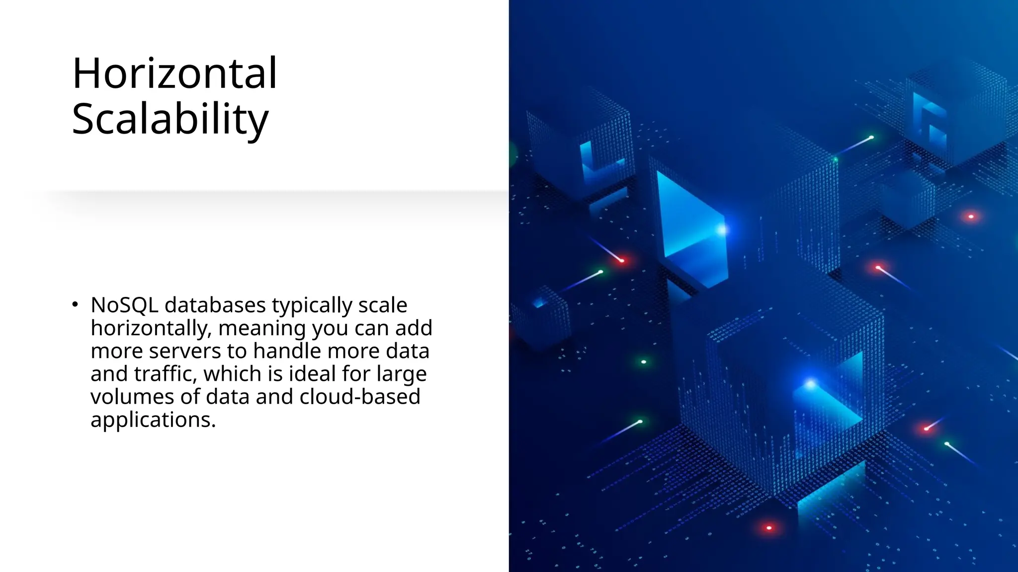 Horizontal
Scalability
• NoSQL databases typically scale
horizontally, meaning you can add
more servers to handle more data
and traffic, which is ideal for large
volumes of data and cloud-based
applications.
 