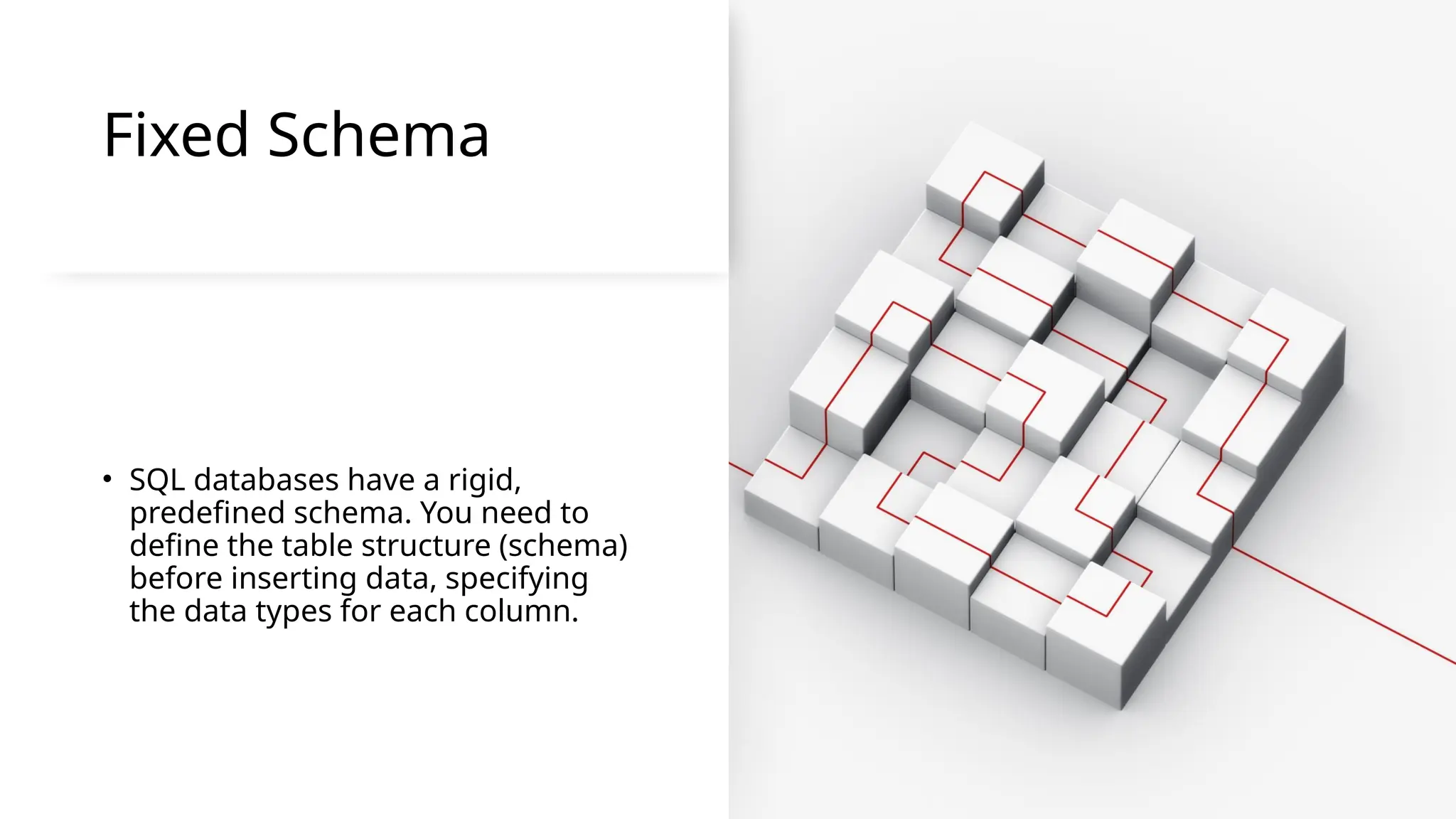 Fixed Schema
• SQL databases have a rigid,
predefined schema. You need to
define the table structure (schema)
before inserting data, specifying
the data types for each column.
 