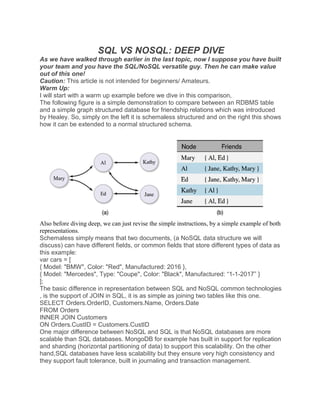 SQL VS NOSQL: DEEP DIVE
As we have walked through earlier in the last topic, now I suppose you have built
your team and you have the SQL/NoSQL versatile guy. Then he can make value
out of this one!
Caution: This article is not intended for beginners/ Amateurs.
Warm Up:
I will start with a warm up example before we dive in this comparison,
The following figure is a simple demonstration to compare between an RDBMS table
and a simple graph structured database for friendship relations which was introduced
by Healey. So, simply on the left it is schemaless structured and on the right this shows
how it can be extended to a normal structured schema.
Also before diving deep, we can just revise the simple instructions, by a simple example of both
representations.
Schemaless simply means that two documents, (a NoSQL data structure we will
discuss) can have different fields, or common fields that store different types of data as
this example:
var cars = [
{ Model: "BMW", Color: "Red", Manufactured: 2016 },
{ Model: "Mercedes", Type: "Coupe", Color: "Black", Manufactured: “1-1-2017” }
];
The basic difference in representation between SQL and NoSQL common technologies
, is the support of JOIN in SQL, it is as simple as joining two tables like this one.
SELECT Orders.OrderID, Customers.Name, Orders.Date
FROM Orders
INNER JOIN Customers
ON Orders.CustID = Customers.CustID
One major difference between NoSQL and SQL is that NoSQL databases are more
scalable than SQL databases. MongoDB for example has built in support for replication
and sharding (horizontal partitioning of data) to support this scalability. On the other
hand,SQL databases have less scalability but they ensure very high consistency and
they support fault tolerance, built in journaling and transaction management.
 