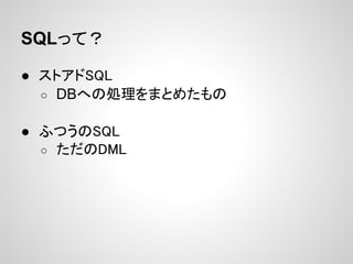 SQLって？

● ストアドSQL
  ○ DBへの処理をまとめたもの


● ふつうのSQL
  ○ ただのDML
 