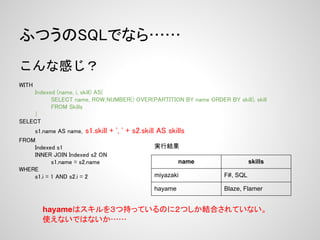 ふつうのSQLでなら……
こんな感じ？
 
WITH
    Indexed (name, i, skill) AS(
          SELECT name, ROW_NUMBER() OVER(PARTITION BY name ORDER BY skill), skill
          FROM Skills
    )
SELECT
    s1.name AS name, s1.skill   + ', ' + s2.skill AS skills
FROM
    Indexed s1                                  実行結果
    INNER JOIN Indexed s2 ON
           s1.name = s2.name                             name                skills
WHERE
    s1.i = 1 AND s2.i = 2                       miyazaki           F#, SQL

                                                hayame             Blaze, Flamer


       hayameはスキルを３つ持っているのに２つしか結合されていない。
       使えないではないか……
 