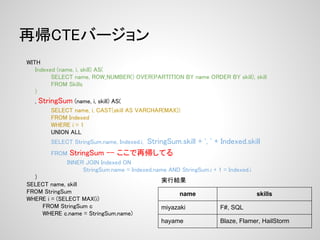 再帰CTEバージョン
WITH
   Indexed (name, i, skill) AS(
         SELECT name, ROW_NUMBER() OVER(PARTITION BY name ORDER BY skill), skill
         FROM Skills
   )
  ,   StringSum (name, i, skill) AS(
          SELECT name, i, CAST(skill AS VARCHAR(MAX))
          FROM Indexed
          WHERE i = 1
          UNION ALL
                                StringSum.skill + ', ' + Indexed.skill
          SELECT StringSum.name, Indexed.i,
          FROM StringSum -- ここで再帰してる
                INNER JOIN Indexed ON
                     StringSum.name = Indexed.name AND StringSum.i + 1 = Indexed.i
  )
                                                 実行結果
SELECT name, skill
FROM StringSum                                          name                         skills
WHERE i = (SELECT MAX(i)
    FROM StringSum c                             miyazaki             F#, SQL
    WHERE c.name = StringSum.name)
                                                 hayame               Blaze, Flamer, HailStorm
 