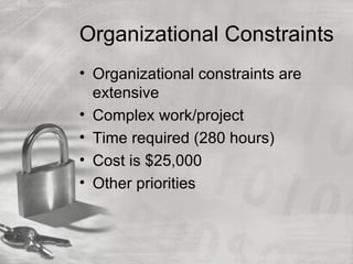 Organizational Constraints
• Organizational constraints are
  extensive
• Complex work/project
• Time required (280 hours)
• Cost is $25,000
• Other priorities
 