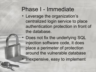 Phase I - Immediate
• Leverage the organization’s
  centralized login service to place
  authentication protection in front of
  the database.
• Does not fix the underlying SQL
  injection software code, it does
  place a perimeter of protection
  around the vulnerable database
• Inexpensive, easy to implement
 