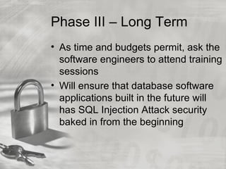 Phase III – Long Term
• As time and budgets permit, ask the
  software engineers to attend training
  sessions
• Will ensure that database software
  applications built in the future will
  has SQL Injection Attack security
  baked in from the beginning
 