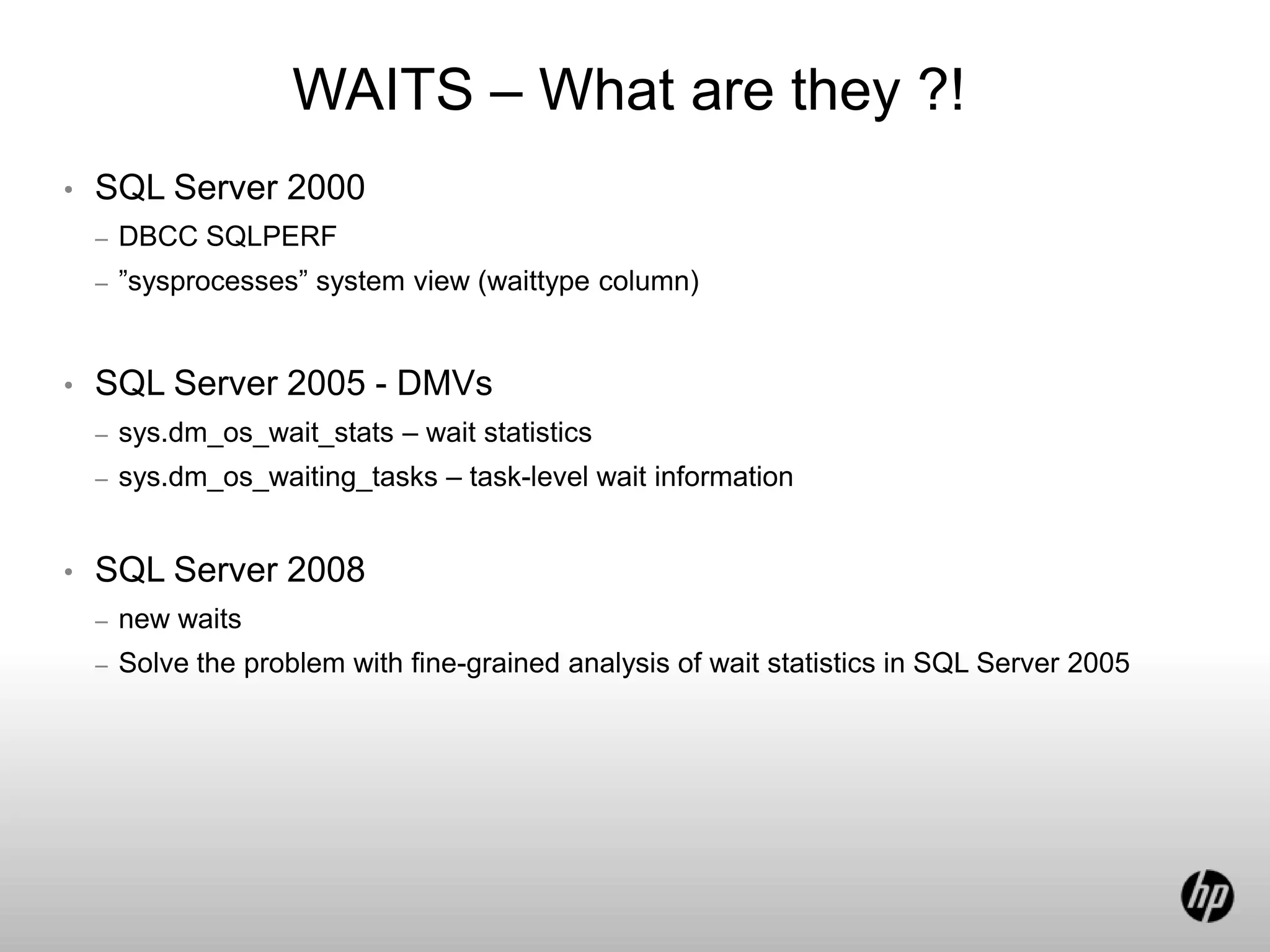 WAITS – What are they ?!
• SQL Server 2000
– DBCC SQLPERF
– ”sysprocesses” system view (waittype column)
• SQL Server 2005 - DMVs
– sys.dm_os_wait_stats – wait statistics
– sys.dm_os_waiting_tasks – task-level wait information
• SQL Server 2008
– new waits
– Solve the problem with fine-grained analysis of wait statistics in SQL Server 2005
 