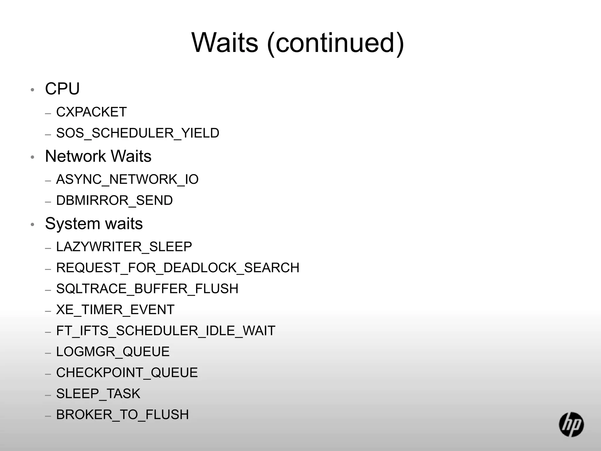 Waits (continued)
• CPU
– CXPACKET
– SOS_SCHEDULER_YIELD
• Network Waits
– ASYNC_NETWORK_IO
– DBMIRROR_SEND
• System waits
– LAZYWRITER_SLEEP
– REQUEST_FOR_DEADLOCK_SEARCH
– SQLTRACE_BUFFER_FLUSH
– XE_TIMER_EVENT
– FT_IFTS_SCHEDULER_IDLE_WAIT
– LOGMGR_QUEUE
– CHECKPOINT_QUEUE
– SLEEP_TASK
– BROKER_TO_FLUSH
 