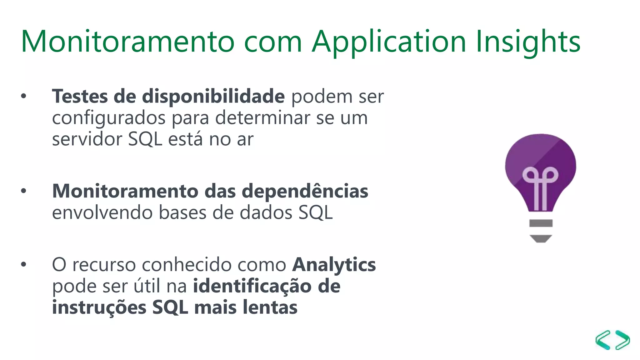 Monitoramento com Application Insights
• Testes de disponibilidade podem ser
configurados para determinar se um
servidor SQL está no ar
• Monitoramento das dependências
envolvendo bases de dados SQL
• O recurso conhecido como Analytics
pode ser útil na identificação de
instruções SQL mais lentas
 