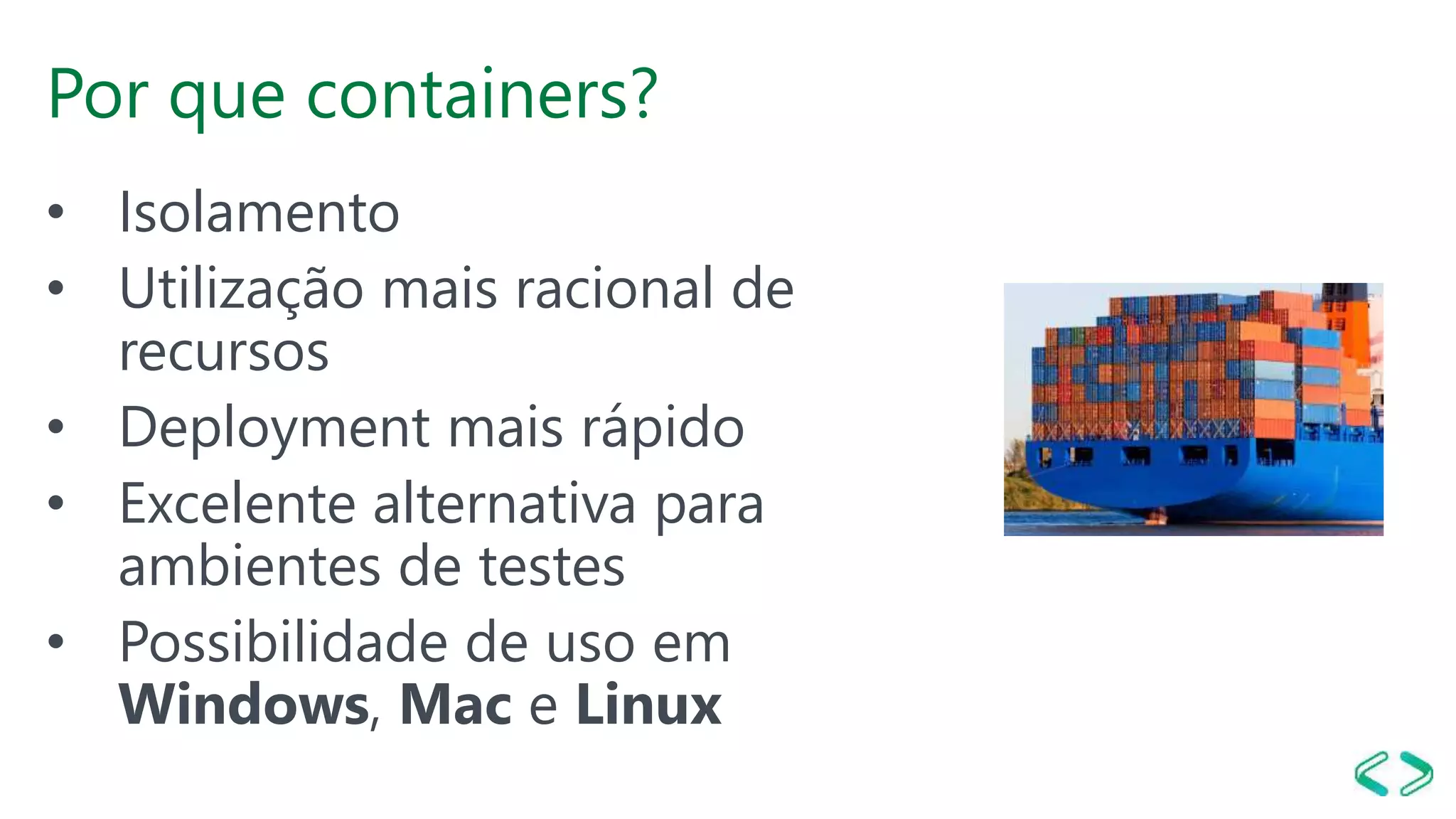 Por que containers?
• Isolamento
• Utilização mais racional de
recursos
• Deployment mais rápido
• Excelente alternativa para
ambientes de testes
• Possibilidade de uso em
Windows, Mac e Linux
 