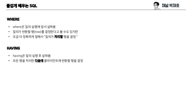 즐겁게 배우는 SQL
WHERE
• where은 질의 실행에 앞서 살펴봄
• 질의가 반환할 행(row)를 결정한다고 볼 수도 있지만
• 조금 더 정확하게 말해서 “질의가 처리할 행을 결정＂
HAVING
• having은 질의 실행 후 살펴봄
• 모든 행을 처리한 다음에 클라이언트에 반환할 행을 결정
 