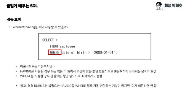 즐겁게 배우는 SQL
성능 고려
• where와 having를 섞어 사용할 수 있을까?
• 이론적으로는 가능하지만…
• HAVING을 사용할 경우 모든 행을 다 읽어서 조건에 맞는 행만 반환하므로 불필요하게 느려지는 문제가 발생
• WHERE를 사용할 경우 관심있는 행만 읽으므로 최적화가 가능함
• 참고: 몇몇 RDBMS는 불필요한 HAVING을 WHERE 절로 자동 변환하는 기능이 있지만, 여기 의존하면 안 됨!
 