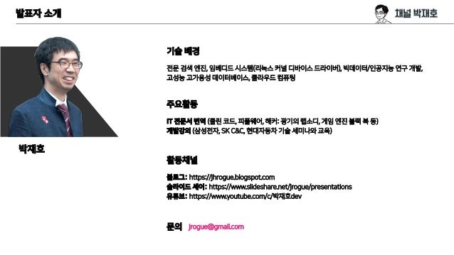 발표자 소개
기술 배경
전문 검색 엔진, 임베디드 시스템(리눅스 커널 디바이스 드라이버), 빅데이터/인공지능 연구 개발,
고성능 고가용성 데이터베이스, 클라우드 컴퓨팅
주요활동
IT 전문서 번역 (클린 코드, 피플웨어, 해커: 광기의 랩소디, 게임 엔진 블랙 북 등)
개발강의 (삼성전자, SK C&C, 현대자동차 기술 세미나와 교육)
활동채널
블로그: https://jhrogue.blogspot.com
슬라이드 셰어: https://www.slideshare.net/jrogue/presentations
유튜브: https://www.youtube.com/c/박재호dev
문의 jrogue@gmail.com
박재호
 